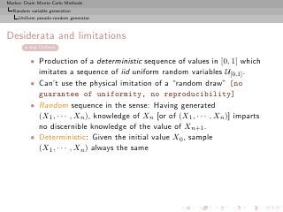 Markov Chain Monte Carlo Methods
  Random variable generation
     Uniform pseudo-random generator



Desiderata and limitations
         skip Uniform


          • Production of a deterministic sequence of values in [0, 1] which
            imitates a sequence of iid uniform random variables U[0,1] .
          • Can’t use the physical imitation of a “random draw” [no
            guarantee of uniformity, no reproducibility]
          • Random sequence in the sense: Having generated
            (X1 , · · · , Xn ), knowledge of Xn [or of (X1 , · · · , Xn )] imparts
            no discernible knowledge of the value of Xn+1 .
          • Deterministic: Given the initial value X0 , sample
            (X1 , · · · , Xn ) always the same
 