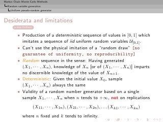 Markov Chain Monte Carlo Methods
  Random variable generation
     Uniform pseudo-random generator



Desiderata and limitations
         skip Uniform


          • Production of a deterministic sequence of values in [0, 1] which
            imitates a sequence of iid uniform random variables U[0,1] .
          • Can’t use the physical imitation of a “random draw” [no
            guarantee of uniformity, no reproducibility]
          • Random sequence in the sense: Having generated
            (X1 , · · · , Xn ), knowledge of Xn [or of (X1 , · · · , Xn )] imparts
            no discernible knowledge of the value of Xn+1 .
          • Deterministic: Given the initial value X0 , sample
            (X1 , · · · , Xn ) always the same
          • Validity of a random number generator based on a single
            sample X1 , · · · , Xn when n tends to +∞, not on replications
                        (X11 , · · · , X1n ), (X21 , · · · , X2n ), . . . (Xk1 , · · · , Xkn )
             where n ﬁxed and k tends to inﬁnity.
 