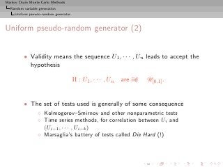 Markov Chain Monte Carlo Methods
  Random variable generation
     Uniform pseudo-random generator



Uniform pseudo-random generator (2)


          • Validity means the sequence U1 , · · · , Un leads to accept the
            hypothesis

                                       H : U1 , · · · , Un   are iid   U[0,1] .


          • The set of tests used is generally of some consequence
                 ◦ Kolmogorov–Smirnov and other nonparametric tests
                 ◦ Time series methods, for correlation between Ui and
                   (Ui−1 , · · · , Ui−k )
                 ◦ Marsaglia’s battery of tests called Die Hard (!)
 