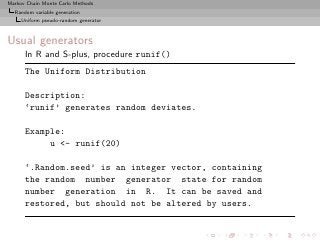 Markov Chain Monte Carlo Methods
  Random variable generation
     Uniform pseudo-random generator



Usual generators
      In R and S-plus, procedure runif()
      The Uniform Distribution

      Description:
      ‘runif’ generates random deviates.

      Example:
           u <- runif(20)

      ‘.Random.seed’ is an integer vector, containing
      the random number generator state for random
      number generation in R. It can be saved and
      restored, but should not be altered by users.
 