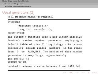 Markov Chain Monte Carlo Methods
  Random variable generation
     Uniform pseudo-random generator



Usual generators (2)
      In C, procedure rand() or random()
      SYNOPSIS
             #include <stdlib.h>
             long int random(void);
      DESCRIPTION
      The random() function uses a non-linear additive
      feedback random number generator employing a
      default table of size 31 long integers to return
      successive pseudo-random numbers in the range
      from 0 to RAND_MAX. The period of this random
      generator is very large, approximately
      16*((2**31)-1).
      RETURN VALUE
      random() returns a value between 0 and RAND_MAX.
 