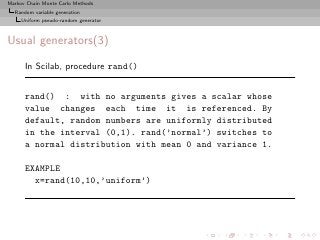 Markov Chain Monte Carlo Methods
  Random variable generation
     Uniform pseudo-random generator



Usual generators(3)

      In Scilab, procedure rand()


      rand() : with no arguments gives a scalar whose
      value changes each time it is referenced. By
      default, random numbers are uniformly distributed
      in the interval (0,1). rand(’normal’) switches to
      a normal distribution with mean 0 and variance 1.

      EXAMPLE
        x=rand(10,10,’uniform’)
 