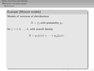 Markov Chain Monte Carlo Methods
  Motivation and leading example
     Introduction


      Example (Mixture models)
      Models of mixtures of distributions:

                                    X ∼ fj with probability pj ,

      for j = 1, 2, . . . , k, with overall density

                                   X ∼ p1 f1 (x) + · · · + pk fk (x) .
 