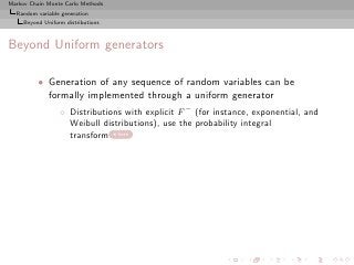 Markov Chain Monte Carlo Methods
  Random variable generation
     Beyond Uniform distributions



Beyond Uniform generators

          • Generation of any sequence of random variables can be
            formally implemented through a uniform generator
                  ◦ Distributions with explicit F − (for instance, exponential, and
                    Weibull distributions), use the probability integral
                    transform here
 