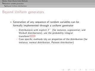 Markov Chain Monte Carlo Methods
  Random variable generation
     Beyond Uniform distributions



Beyond Uniform generators

          • Generation of any sequence of random variables can be
            formally implemented through a uniform generator
                  ◦ Distributions with explicit F − (for instance, exponential, and
                    Weibull distributions), use the probability integral
                    transform here
                  ◦ Case speciﬁc methods rely on properties of the distribution (for
                    instance, normal distribution, Poisson distribution)
 