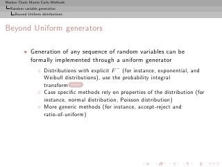 Markov Chain Monte Carlo Methods
  Random variable generation
     Beyond Uniform distributions



Beyond Uniform generators

          • Generation of any sequence of random variables can be
            formally implemented through a uniform generator
                  ◦ Distributions with explicit F − (for instance, exponential, and
                    Weibull distributions), use the probability integral
                    transform here
                  ◦ Case speciﬁc methods rely on properties of the distribution (for
                    instance, normal distribution, Poisson distribution)
                  ◦ More generic methods (for instance, accept-reject and
                    ratio-of-uniform)
 