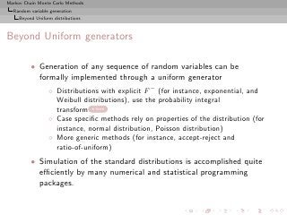 Markov Chain Monte Carlo Methods
  Random variable generation
     Beyond Uniform distributions



Beyond Uniform generators

          • Generation of any sequence of random variables can be
            formally implemented through a uniform generator
                  ◦ Distributions with explicit F − (for instance, exponential, and
                    Weibull distributions), use the probability integral
                    transform here
                  ◦ Case speciﬁc methods rely on properties of the distribution (for
                    instance, normal distribution, Poisson distribution)
                  ◦ More generic methods (for instance, accept-reject and
                    ratio-of-uniform)
          • Simulation of the standard distributions is accomplished quite
            eﬃciently by many numerical and statistical programming
            packages.
 