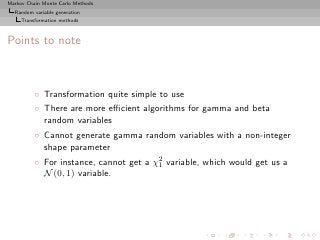 Markov Chain Monte Carlo Methods
  Random variable generation
     Transformation methods



Points to note



          ◦ Transformation quite simple to use
          ◦ There are more eﬃcient algorithms for gamma and beta
            random variables
          ◦ Cannot generate gamma random variables with a non-integer
            shape parameter
          ◦ For instance, cannot get a χ2 variable, which would get us a
                                        1
            N (0, 1) variable.
 