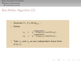 Markov Chain Monte Carlo Methods
  Random variable generation
     Transformation methods



Box-Muller Algorithm (2)


            1. Generate U1 , U2 iid U[0,1] ;
            2. Deﬁne

                               x1 =   −2 log(u1 ) cos(2πu2 ) ,
                               x2 =   −2 log(u1 ) sin(2πu2 ) ;

            3. Take x1 and x2 as two independent draws from
               N (0, 1).
 