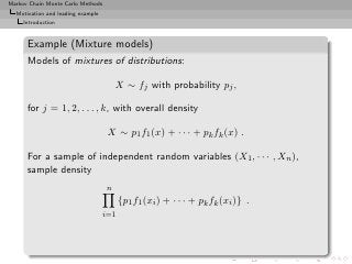 Markov Chain Monte Carlo Methods
  Motivation and leading example
     Introduction


      Example (Mixture models)
      Models of mixtures of distributions:

                                       X ∼ fj with probability pj ,

      for j = 1, 2, . . . , k, with overall density

                                    X ∼ p1 f1 (x) + · · · + pk fk (x) .

      For a sample of independent random variables (X1 , · · · , Xn ),
      sample density
                                   n
                                         {p1 f1 (xi ) + · · · + pk fk (xi )} .
                                   i=1
 