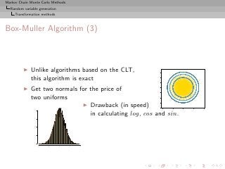 Markov Chain Monte Carlo Methods
  Random variable generation
     Transformation methods



Box-Muller Algorithm (3)



         ◮   Unlike algorithms based on the CLT,




                                                         3
             this algorithm is exact




                                                         2
                                                         1
             Get two normals for the price of




                                                         0
         ◮




                                                         −1
             two uniforms




                                                         −2
                                                         −3
                              ◮ Drawback (in speed)




                                                         −4
               0.4




                                                              −4   −2   0   2   4



                                 in calculating log, cos and sin.
               0.3
               0.2
               0.1
               0.0




                     −4   −2   0   2   4
 