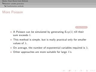 Markov Chain Monte Carlo Methods
  Random variable generation
     Transformation methods



More Poisson


                                                                   Skip Poisson


          • A Poisson can be simulated by generating Exp(1) till their
            sum exceeds 1.
          • This method is simple, but is really practical only for smaller
            values of λ.
          • On average, the number of exponential variables required is λ.
          • Other approaches are more suitable for large λ’s.
 