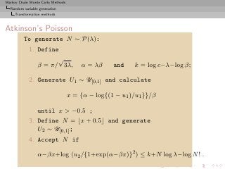 Markov Chain Monte Carlo Methods
  Random variable generation
     Transformation methods



Atkinson’s Poisson
          To generate N ∼ P(λ):
            1. Define
                     √
               β = π/ 3λ,              α = λβ     and    k = log c−λ−log β;

            2. Generate U1 ∼ U[0,1] and calculate

                                   x = {α − log{(1 − u1 )/u1 }}/β

                 until x > −0.5 ;
            3. Define N = ⌊x + 0.5⌋ and generate
               U2 ∼ U[0,1] ;
            4. Accept N if

                 α−βx+log (u2 /{1+exp(α−βx)}2 ) ≤ k+N log λ−log N ! .
 