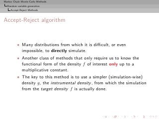 Markov Chain Monte Carlo Methods
  Random variable generation
     Accept-Reject Methods



Accept-Reject algorithm


          • Many distributions from which it is diﬃcult, or even
            impossible, to directly simulate.
          • Another class of methods that only require us to know the
            functional form of the density f of interest only up to a
            multiplicative constant.
          • The key to this method is to use a simpler (simulation-wise)
            density g, the instrumental density , from which the simulation
            from the target density f is actually done.
 