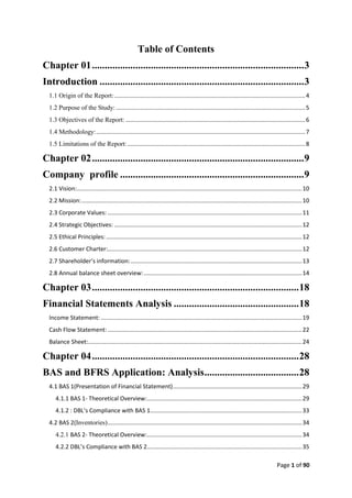 Page 1 of 90
Table of Contents
Chapter 01...................................................................................3
Introduction ................................................................................3
1.1 Origin of the Report:.....................................................................................................................4
1.2 Purpose of the Study:....................................................................................................................5
1.3 Objectives of the Report: ..............................................................................................................6
1.4 Methodology:................................................................................................................................7
1.5 Limitations of the Report:.............................................................................................................8
Chapter 02...................................................................................9
Company profile ........................................................................9
2.1 Vision:..........................................................................................................................................10
2.2 Mission:.......................................................................................................................................10
2.3 Corporate Values: .......................................................................................................................11
2.4 Strategic Objectives: ...................................................................................................................12
2.5 Ethical Principles:........................................................................................................................12
2.6 Customer Charter:.......................................................................................................................12
2.7 Shareholder’s information:.........................................................................................................13
2.8 Annual balance sheet overview:.................................................................................................14
Chapter 03.................................................................................18
Financial Statements Analysis .................................................18
Income Statement: ...........................................................................................................................19
Cash Flow Statement: .......................................................................................................................22
Balance Sheet:...................................................................................................................................24
Chapter 04.................................................................................28
BAS and BFRS Application: Analysis.....................................28
4.1 BAS 1(Presentation of Financial Statement)...............................................................................29
4.1.1 BAS 1- Theoretical Overview:...............................................................................................29
4.1.2 : DBL’s Compliance with BAS 1.............................................................................................33
4.2 BAS 2(Inventories).......................................................................................................................34
4.2.1 BAS 2- Theoretical Overview:...............................................................................................34
4.2.2 DBL’s Compliance with BAS 2...............................................................................................35
 