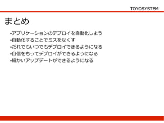 TOYOSYSTEM


まとめ
●アプリケーションのデプロイを自動化しよう
●自動化することでミスをなくす


●だれでもいつでもデプロイできるようになる


●自信をもってデプロイができるようになる


●細かいアップデートができるようになる
 