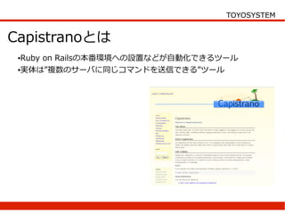 TOYOSYSTEM


Capistranoとは
 ●Ruby on Railsの本番環境への設置などが自動化できるツール
 ●実体は”複数のサーバに同じコマンドを送信できる”ツール
 