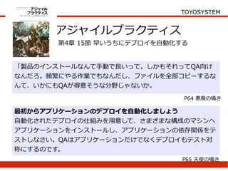 TOYOSYSTEM


      アジャイルプラクティス
       第4章 15節 早いうちにデプロイを自動化する


「製品のインストールなんて手動で良いって。しかもそれってQA向け
なんだろ。頻繁にやる作業でもなんだし、ファイルを全部コピーするな
んて、いかにもQAが得意そうな分野じゃないか。
                             P64 悪魔の囁き

最初からアプリケーションのデプロイを自動化しましょう
自動化されたデプロイの仕組みを用意して、さまざまな構成のマシンへ
アプリケーションをインストールし、アプリケーションの依存関係をテ
ストしなさい。QAはアプリケーションだけでなくデプロイもテスト対
称にするのです。
                             P65 天使の囁き
 
