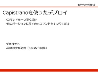 TOYOSYSTEM


Capistranoを使ったデプロイ
●コマンドを一つ叩くだけ
●前のバージョンに戻すのもコマンドを１つ叩くだけ




デメリット
●初期設定が必要（Railsなら簡単）
 