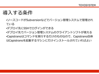 TOYOSYSTEM


導入する条件
●ソースコードがSubversionなどでバージョン管理システムで管理され
ている
●デプロイ先にSSHでログインができる


●デプロイ先でバージョン管理システムのクライアントソフトが使える


●Capistranoはコマンドを実行するだけのものなので、Capistrano自体


はCapistranoを起動するマシンにだけインストールされていればよい
 