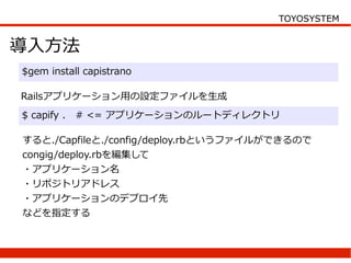 TOYOSYSTEM


導入方法
$gem install capistrano

Railsアプリケーション用の設定ファイルを生成
$ capify .   # <= アプリケーションのルートディレクトリ

すると./Capfileと./config/deploy.rbというファイルができるので
congig/deploy.rbを編集して
・アプリケーション名
・リポジトリアドレス
・アプリケーションのデプロイ先
などを指定する
 
