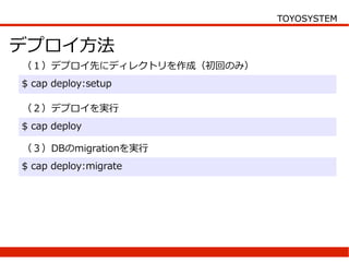 TOYOSYSTEM


デプロイ方法
（１）デプロイ先にディレクトリを作成（初回のみ）
$ cap deploy:setup

（２）デプロイを実行
$ cap deploy

（３）DBのmigrationを実行
$ cap deploy:migrate
 
