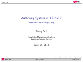 TUG-KMI




               Authoring System in TARGET
                   www.reachyourtarget.org


                                 ¨
                           Georg Ottl

                   Knowledge Management Institute
                      Cognitive Science Section


                         April 29, 2010




        ¨
  Georg Ottl               April 29, 2010           Page 1/37
 