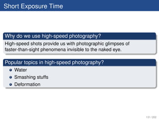 Short Exposure Time



Why do we use high-speed photography?
High-speed shots provide us with photographic glimpses of
faster-than-sight phenomena invisible to the naked eye.

Popular topics in high-speed photography?
    Water
    Smashing stuffs
    Deformation




                                                            131 / 202
 