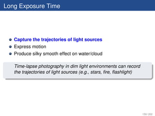 Long Exposure Time




   Capture the trajectories of light sources
   Express motion
   Produce silky smooth effect on water/cloud

   Time-lapse photography in dim light environments can record
   the trajectories of light sources (e.g., stars, ﬁre, ﬂashlight)




                                                                     159 / 202
 