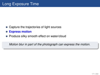 Long Exposure Time




   Capture the trajectories of light sources
   Express motion
   Produce silky smooth effect on water/cloud

   Motion blur in part of the photograph can express the motion.




                                                                   171 / 202
 