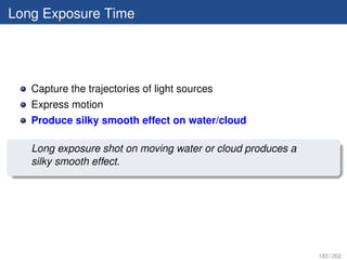 Long Exposure Time




   Capture the trajectories of light sources
   Express motion
   Produce silky smooth effect on water/cloud

   Long exposure shot on moving water or cloud produces a
   silky smooth effect.




                                                            183 / 202
 