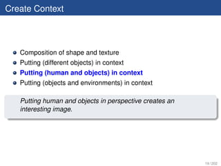 Create Context



   Composition of shape and texture
   Putting (different objects) in context
   Putting (human and objects) in context
   Putting (objects and environments) in context

   Putting human and objects in perspective creates an
   interesting image.




                                                         19 / 202
 