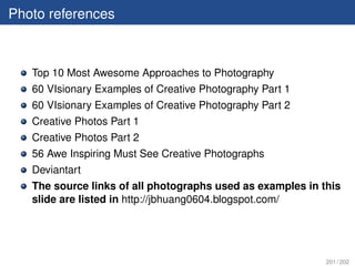 Photo references



   Top 10 Most Awesome Approaches to Photography
   60 VIsionary Examples of Creative Photography Part 1
   60 VIsionary Examples of Creative Photography Part 2
   Creative Photos Part 1
   Creative Photos Part 2
   56 Awe Inspiring Must See Creative Photographs
   Deviantart
   The source links of all photographs used as examples in this
   slide are listed in http://jbhuang0604.blogspot.com/




                                                            201 / 202
 