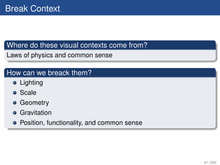 Break Context



Where do these visual contexts come from?
Laws of physics and common sense

How can we breack them?
   Lighting
   Scale
   Geometry
   Gravitation
   Position, functionality, and common sense




                                               41 / 202
 