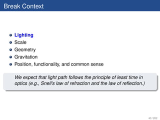 Break Context



   Lighting
   Scale
   Geometry
   Gravitation
   Position, functionality, and common sense

   We expect that light path follows the principle of least time in
   optics (e.g., Snell’s law of refraction and the law of reﬂection.)




                                                                        43 / 202
 