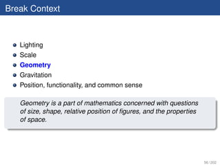 Break Context



   Lighting
   Scale
   Geometry
   Gravitation
   Position, functionality, and common sense

   Geometry is a part of mathematics concerned with questions
   of size, shape, relative position of ﬁgures, and the properties
   of space.




                                                                     56 / 202
 