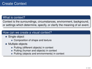 Create Context


What is context?
Context is the surroundings, circumstances, environment, background,
or settings which determine, specify, or clarify the meaning of an event.

How can we create a visual context?
    Single object
         Composition of shape and texture
    Multiple objects
         Putting (different objects) in context
         Putting (human and objects) in context
         Putting (objects and environments) in context




                                                                      6 / 202
 