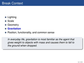 Break Context



   Lighting
   Scale
   Geometry
   Gravitation
   Position, functionality, and common sense

   In everyday life, gravitation is most familiar as the agent that
   gives weight to objects with mass and causes them to fall to
   the ground when dropped.




                                                                      64 / 202
 