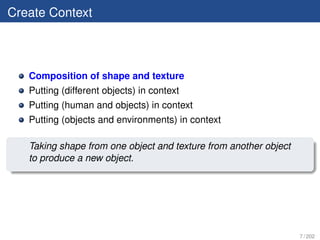 Create Context



   Composition of shape and texture
   Putting (different objects) in context
   Putting (human and objects) in context
   Putting (objects and environments) in context

   Taking shape from one object and texture from another object
   to produce a new object.




                                                                  7 / 202
 
