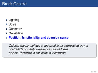 Break Context



   Lighting
   Scale
   Geometry
   Gravitation
   Position, functionality, and common sense

   Objects appear, behave or are used in an unexpected way. It
   contradicts our daily experiences about these
   objects.Therefore, it can catch our attention.




                                                                 76 / 202
 