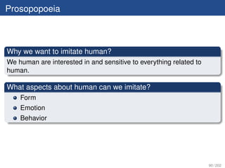 Prosopopoeia



Why we want to imitate human?
We human are interested in and sensitive to everything related to
human.

What aspects about human can we imitate?
    Form
    Emotion
    Behavior




                                                                    90 / 202
 