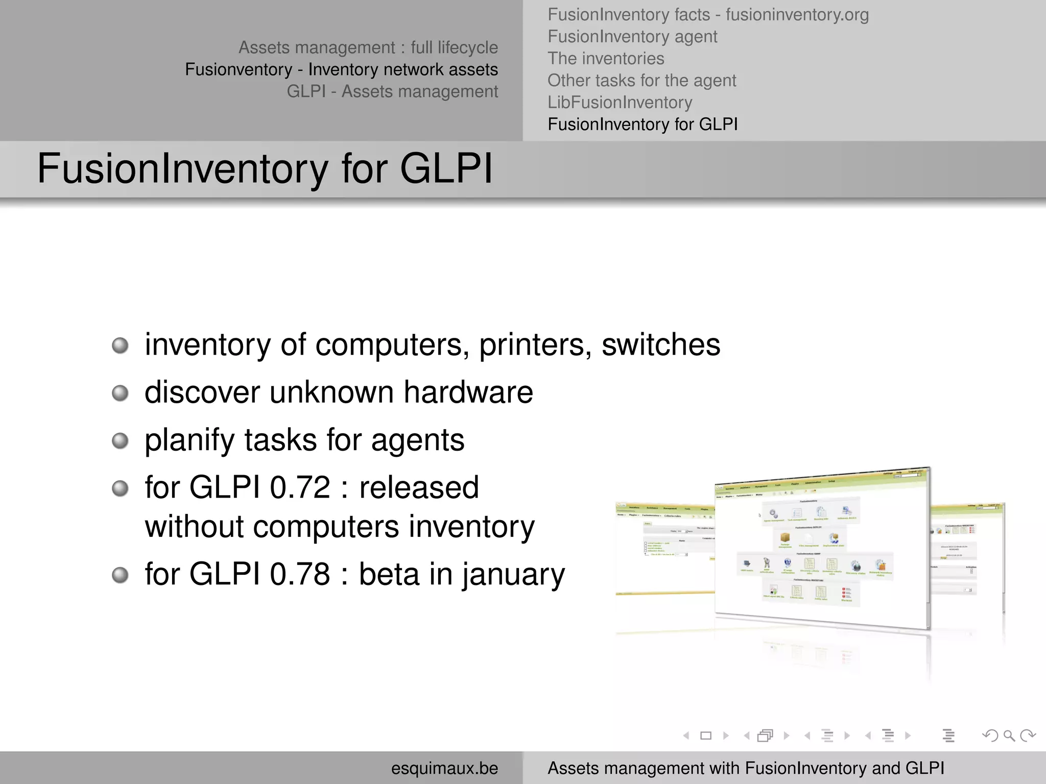 FusionInventory facts - fusioninventory.org
                                                   FusionInventory agent
              Assets management : full lifecycle
                                                   The inventories
        Fusionventory - Inventory network assets
                                                   Other tasks for the agent
                    GLPI - Assets management
                                                   LibFusionInventory
                                                   FusionInventory for GLPI


FusionInventory for GLPI



     inventory of computers, printers, switches
     discover unknown hardware
     planify tasks for agents
     for GLPI 0.72 : released
     without computers inventory
     for GLPI 0.78 : beta in january




                                  esquimaux.be     Assets management with FusionInventory and GLPI
 