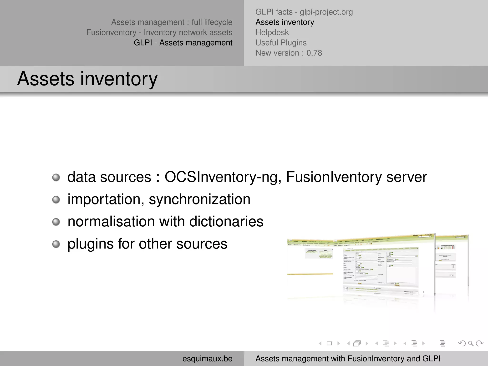 GLPI facts - glpi-project.org
             Assets management : full lifecycle   Assets inventory
       Fusionventory - Inventory network assets   Helpdesk
                   GLPI - Assets management       Useful Plugins
                                                  New version : 0.78


Assets inventory




     data sources : OCSInventory-ng, FusionIventory server
     importation, synchronization
     normalisation with dictionaries
     plugins for other sources




                                 esquimaux.be     Assets management with FusionInventory and GLPI
 