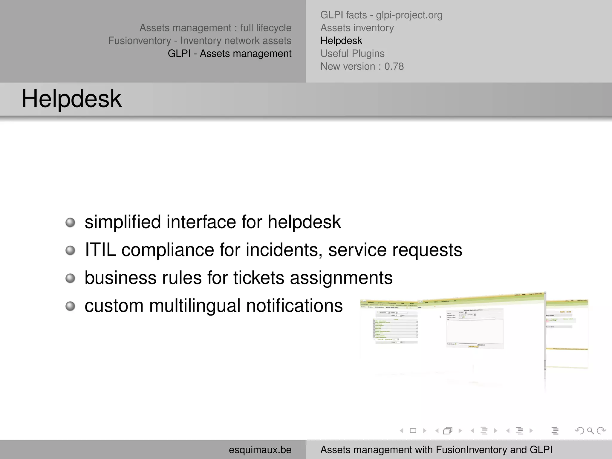 GLPI facts - glpi-project.org
             Assets management : full lifecycle   Assets inventory
       Fusionventory - Inventory network assets   Helpdesk
                   GLPI - Assets management       Useful Plugins
                                                  New version : 0.78


Helpdesk




     simpliﬁed interface for helpdesk
     ITIL compliance for incidents, service requests
     business rules for tickets assignments
     custom multilingual notiﬁcations




                                 esquimaux.be     Assets management with FusionInventory and GLPI
 