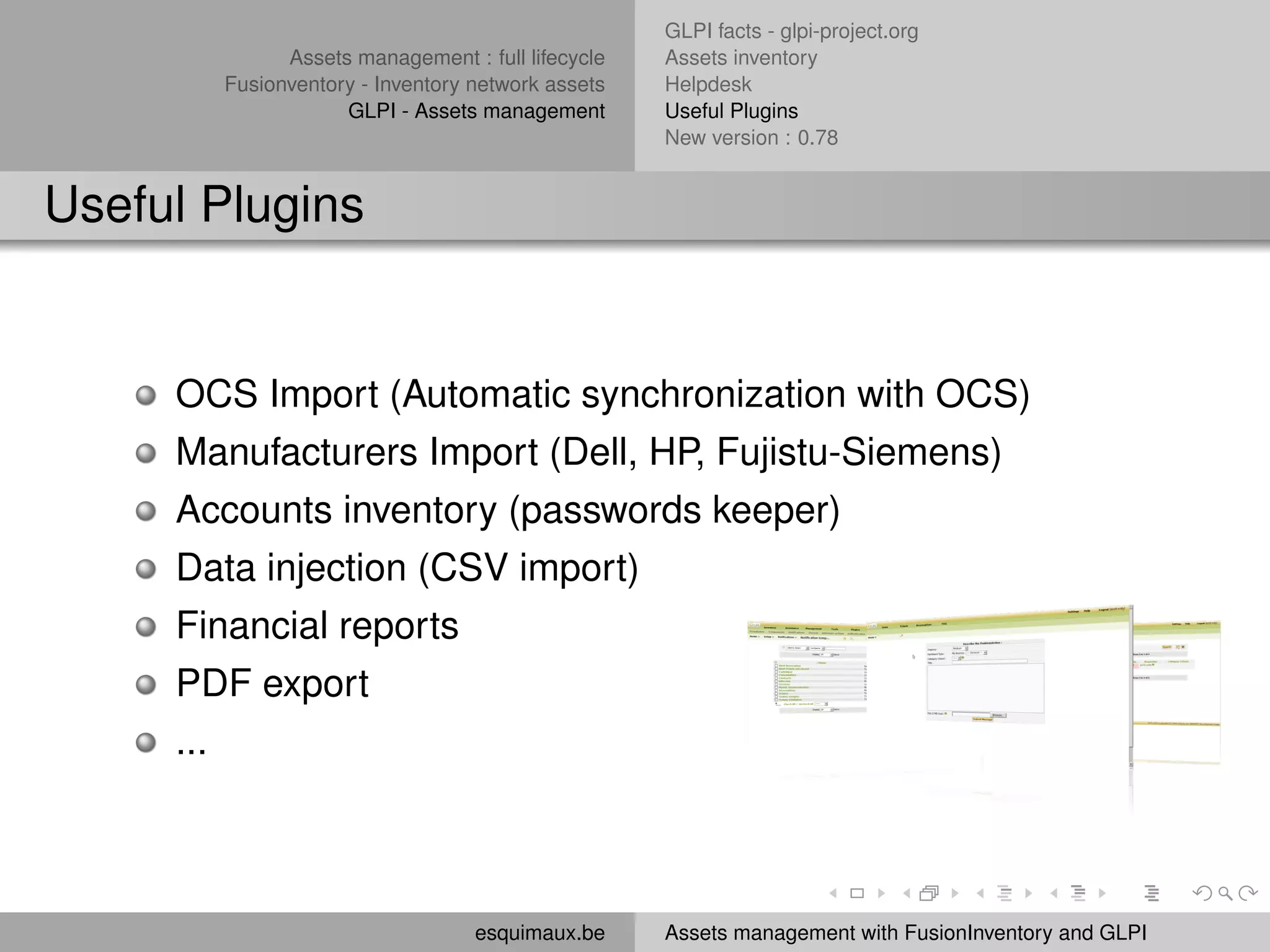 GLPI facts - glpi-project.org
                 Assets management : full lifecycle   Assets inventory
           Fusionventory - Inventory network assets   Helpdesk
                       GLPI - Assets management       Useful Plugins
                                                      New version : 0.78


Useful Plugins


     OCS Import (Automatic synchronization with OCS)
     Manufacturers Import (Dell, HP, Fujistu-Siemens)
     Accounts inventory (passwords keeper)
     Data injection (CSV import)
     Financial reports
     PDF export
     ...



                                     esquimaux.be     Assets management with FusionInventory and GLPI
 