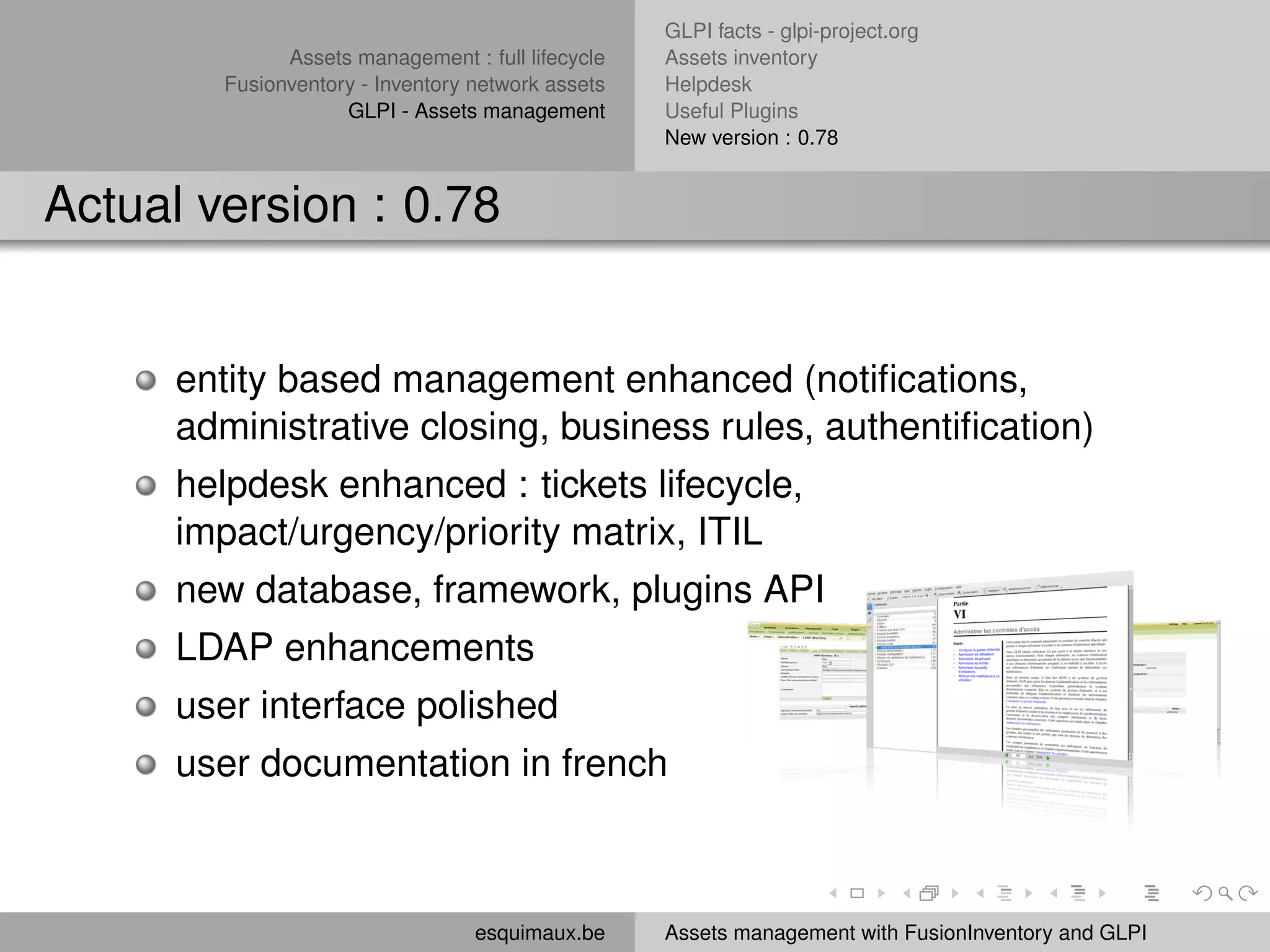 GLPI facts - glpi-project.org
              Assets management : full lifecycle   Assets inventory
        Fusionventory - Inventory network assets   Helpdesk
                    GLPI - Assets management       Useful Plugins
                                                   New version : 0.78


Actual version : 0.78


      entity based management enhanced (notiﬁcations,
      administrative closing, business rules, authentiﬁcation)
      helpdesk enhanced : tickets lifecycle,
      impact/urgency/priority matrix, ITIL
      new database, framework, plugins API
      LDAP enhancements
      user interface polished
      user documentation in french



                                  esquimaux.be     Assets management with FusionInventory and GLPI
 