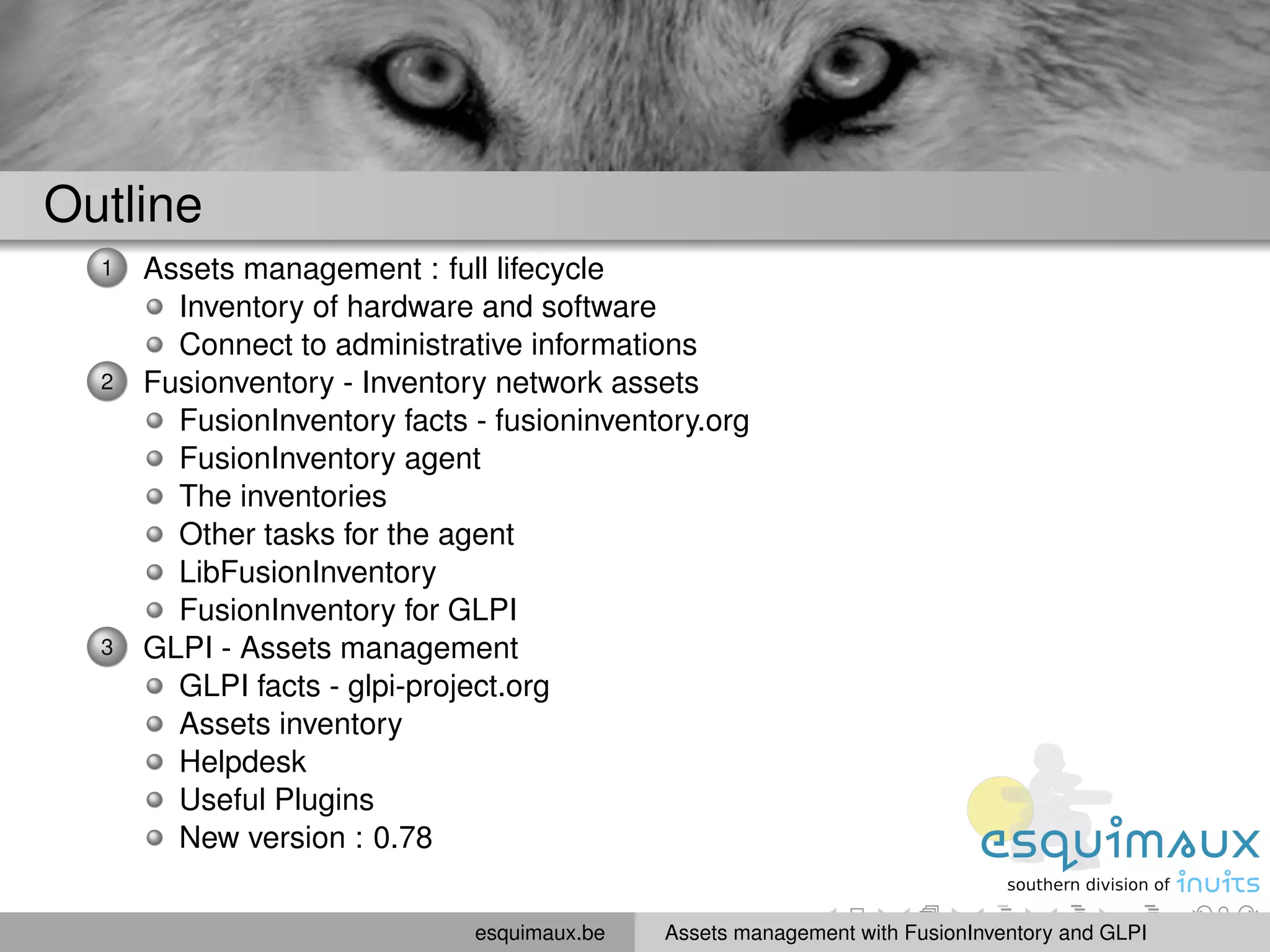 Outline
  1   Assets management : full lifecycle
        Inventory of hardware and software
        Connect to administrative informations
  2   Fusionventory - Inventory network assets
        FusionInventory facts - fusioninventory.org
        FusionInventory agent
        The inventories
        Other tasks for the agent
        LibFusionInventory
        FusionInventory for GLPI
  3   GLPI - Assets management
        GLPI facts - glpi-project.org
        Assets inventory
        Helpdesk
        Useful Plugins
        New version : 0.78


                              esquimaux.be   Assets management with FusionInventory and GLPI
 