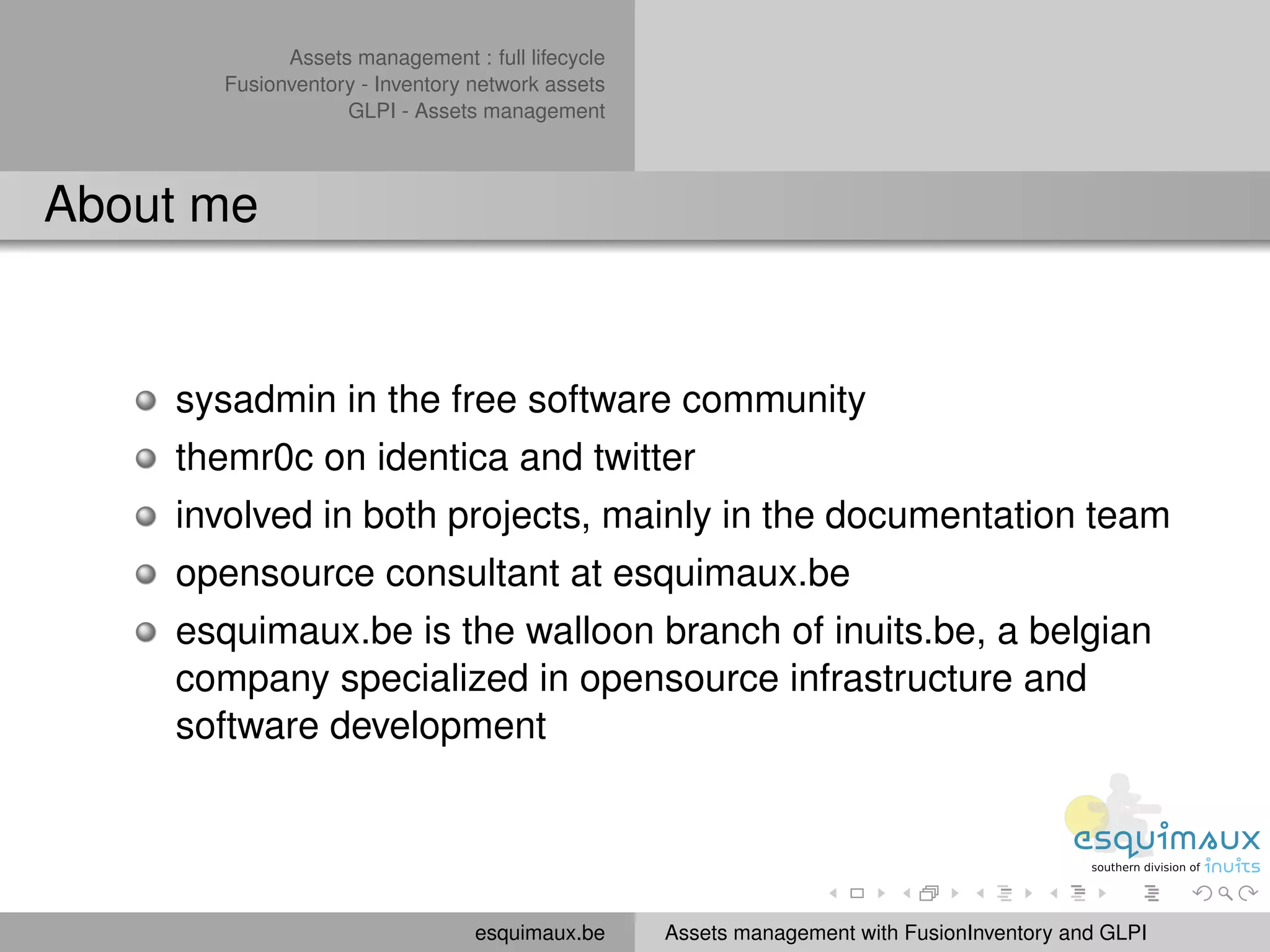 Assets management : full lifecycle
      Fusionventory - Inventory network assets
                  GLPI - Assets management



About me


    sysadmin in the free software community
    themr0c on identica and twitter
    involved in both projects, mainly in the documentation team
    opensource consultant at esquimaux.be
    esquimaux.be is the walloon branch of inuits.be, a belgian
    company specialized in opensource infrastructure and
    software development




                                esquimaux.be     Assets management with FusionInventory and GLPI
 