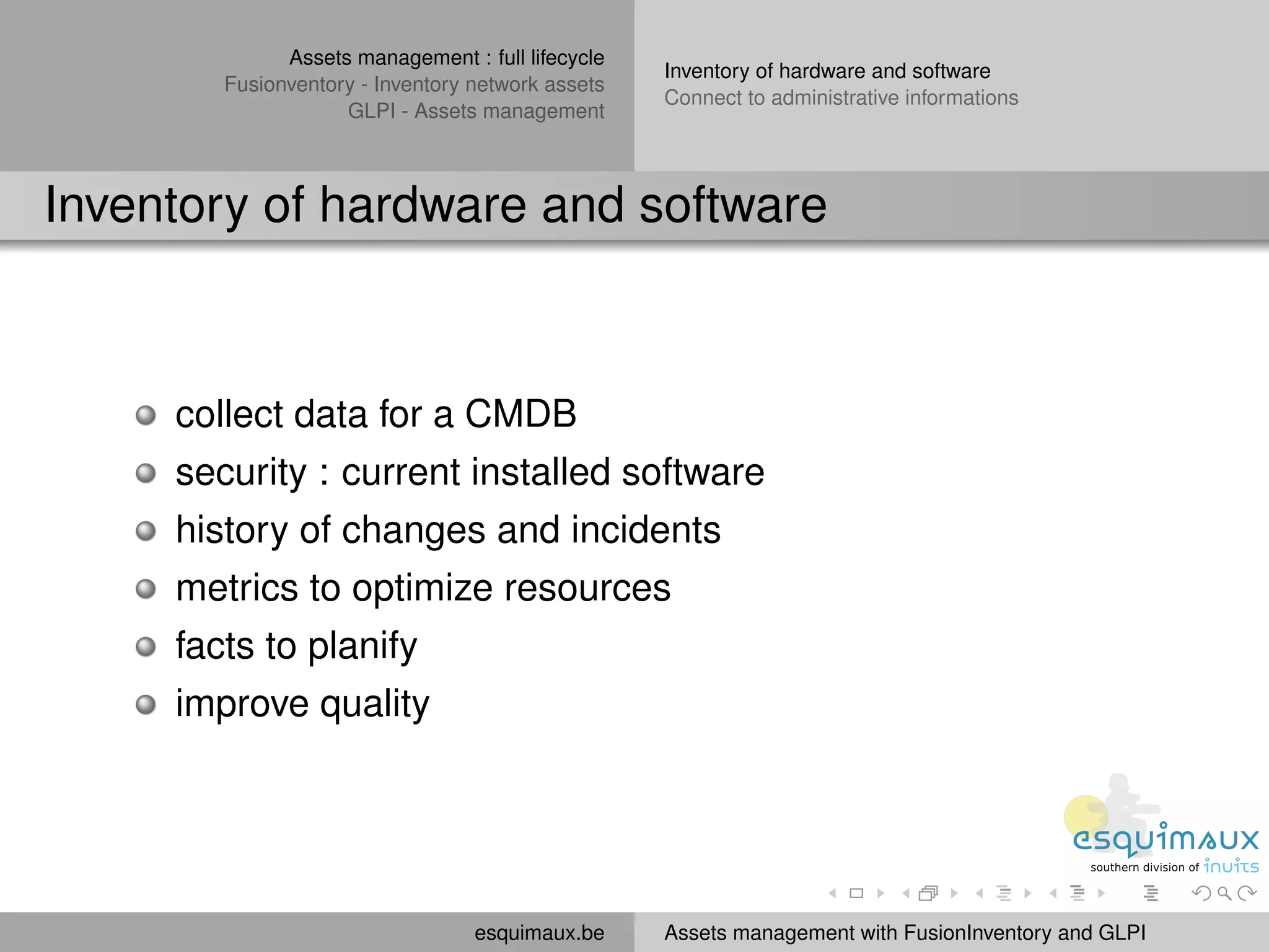 Assets management : full lifecycle
                                                   Inventory of hardware and software
        Fusionventory - Inventory network assets
                                                   Connect to administrative informations
                    GLPI - Assets management



Inventory of hardware and software



     collect data for a CMDB
     security : current installed software
     history of changes and incidents
     metrics to optimize resources
     facts to planify
     improve quality




                                  esquimaux.be     Assets management with FusionInventory and GLPI
 