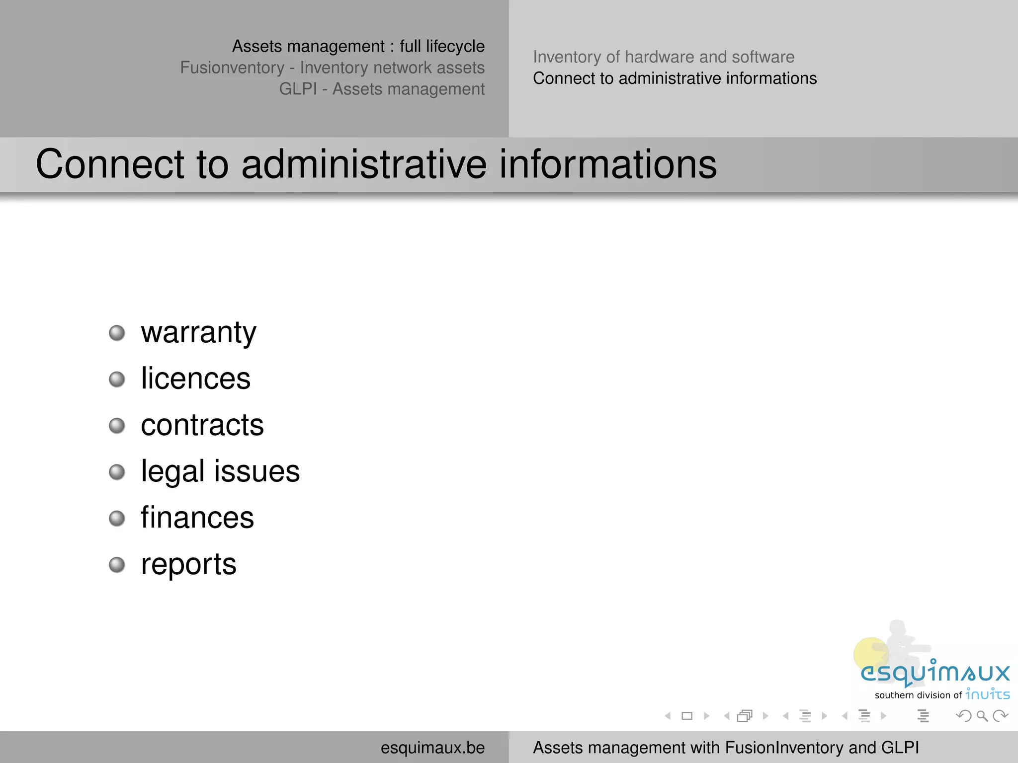 Assets management : full lifecycle
                                                   Inventory of hardware and software
        Fusionventory - Inventory network assets
                                                   Connect to administrative informations
                    GLPI - Assets management



Connect to administrative informations



     warranty
     licences
     contracts
     legal issues
     ﬁnances
     reports




                                  esquimaux.be     Assets management with FusionInventory and GLPI
 